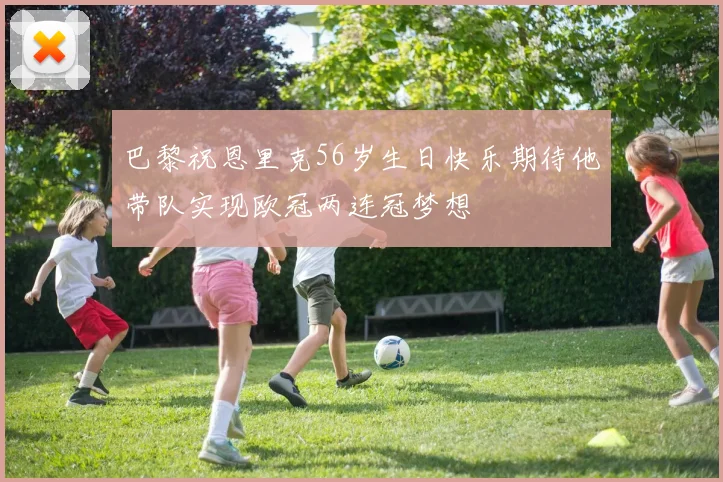 巴黎祝恩里克56岁生日快乐期待他带队实现欧冠两连冠梦想