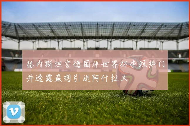 赫内斯坦言德国非世界杯夺冠热门并透露最想引进阿什拉夫