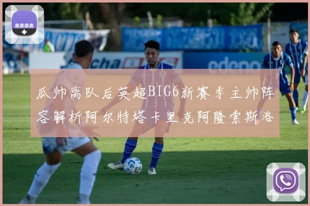 瓜帅离队后英超BIG6新赛季主帅阵容解析阿尔特塔卡里克阿隆索斯洛特的挑战与机遇