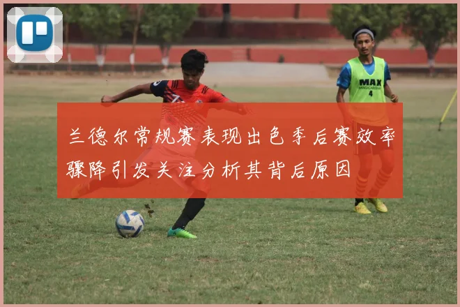 兰德尔常规赛表现出色季后赛效率骤降引发关注分析其背后原因