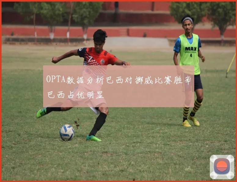 OPTA数据分析巴西对挪威比赛胜率巴西占优明显