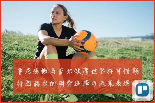 鲁尼感慨马奎尔缺席世界杯可惜期待图赫尔的明智选择与未来表现