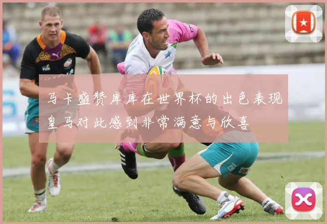 马卡盛赞库库在世界杯的出色表现皇马对此感到非常满意与欣喜