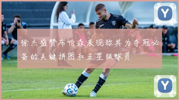 徐杰盛赞布伦森表现称其为夺冠必备的关键拼图和五星级球员