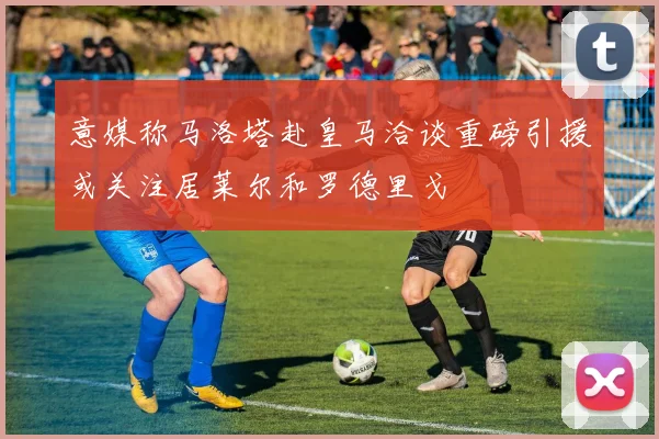 意媒称马洛塔赴皇马洽谈重磅引援或关注居莱尔和罗德里戈