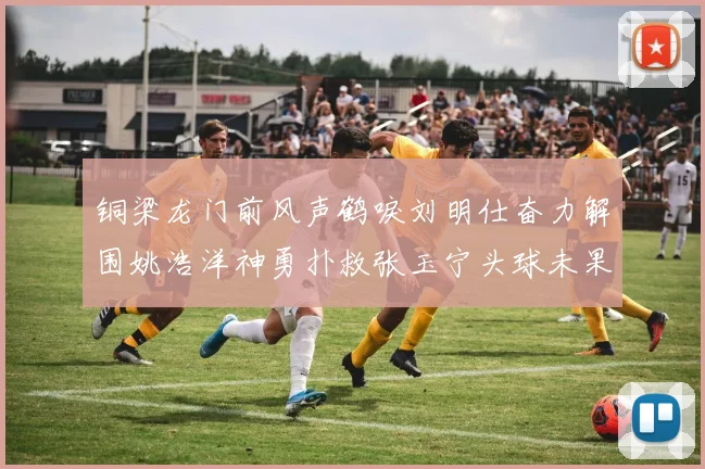 铜梁龙门前风声鹤唳刘明仕奋力解围姚浩洋神勇扑救张玉宁头球未果