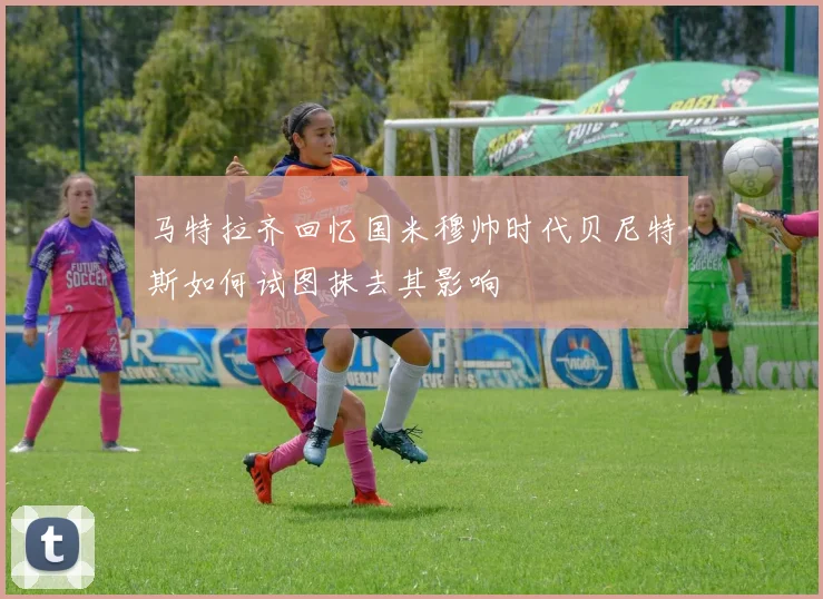 马特拉齐回忆国米穆帅时代贝尼特斯如何试图抹去其影响
