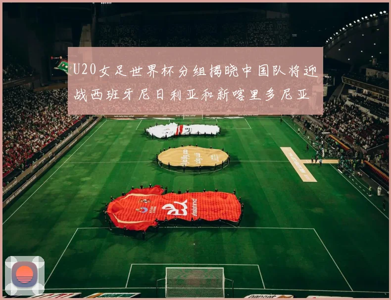 U20女足世界杯分组揭晓中国队将迎战西班牙尼日利亚和新喀里多尼亚
