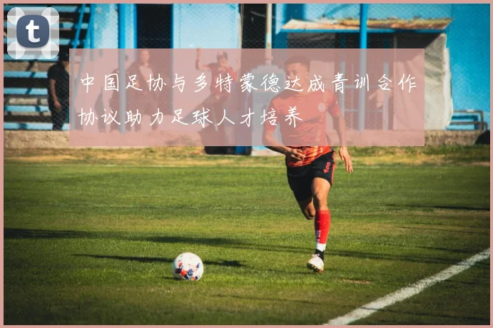 中国足协与多特蒙德达成青训合作协议助力足球人才培养