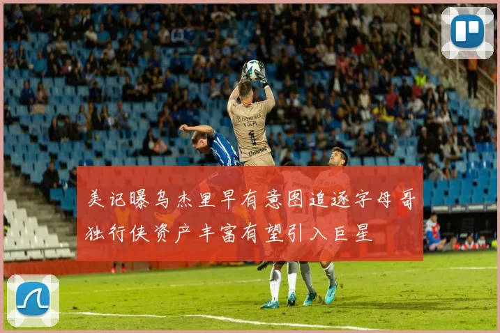 美记曝乌杰里早有意图追逐字母哥独行侠资产丰富有望引入巨星