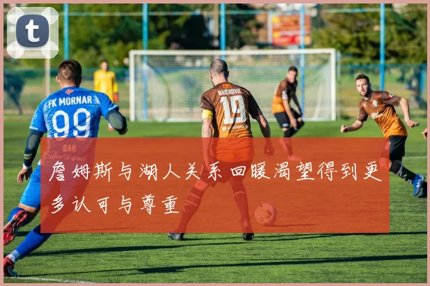 詹姆斯与湖人关系回暖渴望得到更多认可与尊重